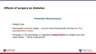 MASSACHUSETTS
GENERAL HOSPITAL
Effects of surgery on diabetes
• Weight loss
• Decreased nutrient intake – occurs most dramatically during the first
postoperative weeks
• Changes in GI physiology or signaling independent of weight loss and
food intake – “third mechanism”
Potential Mechanisms
 