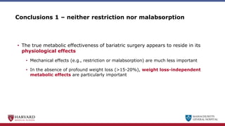 MASSACHUSETTS
GENERAL HOSPITAL
Conclusions 1 – neither restriction nor malabsorption
• The true metabolic effectiveness of bariatric surgery appears to reside in its
physiological effects
• Mechanical effects (e.g., restriction or malabsorption) are much less important
• In the absence of profound weight loss (>15-20%), weight loss-independent
metabolic effects are particularly important
 