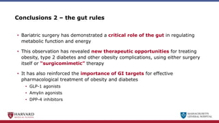 MASSACHUSETTS
GENERAL HOSPITAL
Conclusions 2 – the gut rules
• Bariatric surgery has demonstrated a critical role of the gut in regulating
metabolic function and energy
• This observation has revealed new therapeutic opportunities for treating
obesity, type 2 diabetes and other obesity complications, using either surgery
itself or “surgicomimetic” therapy
• It has also reinforced the importance of GI targets for effective
pharmacological treatment of obesity and diabetes
• GLP-1 agonists
• Amylin agonists
• DPP-4 inhibitors
 