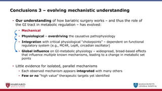 MASSACHUSETTS
GENERAL HOSPITAL
Conclusions 3 – evolving mechanistic understanding
• Our understanding of how bariatric surgery works – and thus the role of
the GI tract in metabolic regulation – has evolved:
• Mechanical
• Physiological – overdriving the causative pathophysiology
• Integration with critical physiological “chokepoints” – dependent on functional
regulatory system (e.g., MC4R, LepR, circadian oscillator)
• Global influence on GI-metabolic physiology – widespread, broad-based effects
that influence multiple known mechanisms, leading to a change in metabolic set
points
• Little evidence for isolated, parallel mechanisms
• Each observed mechanism appears integrated with many others
• Few or no “high value” therapeutic targets yet identified
 