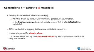 MASSACHUSETTS
GENERAL HOSPITAL
Conclusions 4 – bariatric is metabolic
• Obesity is a metabolic disease (always)
• Whether driven by behavior, environment, genetics, or your mother…
… the final common pathway of obesity (excess fat) is physiological (i.e.,
metabolic)
• Effective bariatric surgery is therefore metabolic surgery …
… even when used for obesity alone
… it causes weight loss by the same mechanisms by which it improves diabetes or
fatty liver disease
 
