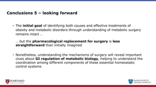 MASSACHUSETTS
GENERAL HOSPITAL
Conclusions 5 – looking forward
• The initial goal of identifying both causes and effective treatments of
obesity and metabolic disorders through understanding of metabolic surgery
remains intact …
… but the pharmacological replacement for surgery is less
straightforward than initially imagined
• Nonetheless, understanding the mechanisms of surgery will reveal important
clues about GI regulation of metabolic biology, helping to understand the
coordination among different components of these essential homeostatic
control systems
 
