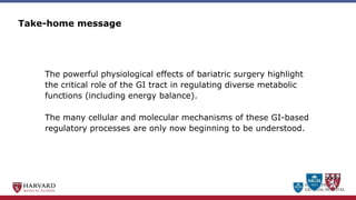MASSACHUSETTS
GENERAL HOSPITAL
The powerful physiological effects of bariatric surgery highlight
the critical role of the GI tract in regulating diverse metabolic
functions (including energy balance).
The many cellular and molecular mechanisms of these GI-based
regulatory processes are only now beginning to be understood.
Take-home message
 