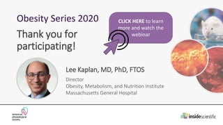 Obesity Series 2020
Lee Kaplan, MD, PhD, FTOS
Director
Obesity, Metabolism, and Nutrition Institute
Massachusetts General Hospital
Thank you for
participating!
CLICK HERE to learn
more and watch the
webinar
 