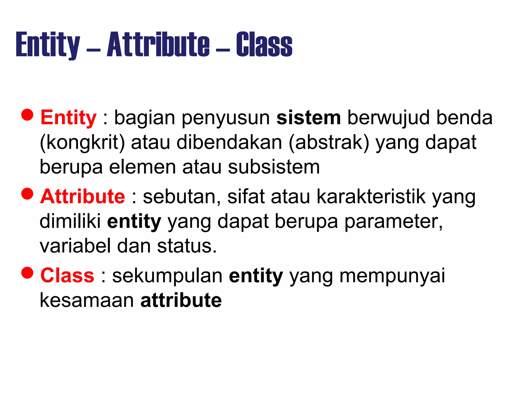 Entity – Attribute – Class
Entity : bagian penyusun sistem berwujud benda
(kongkrit) atau dibendakan (abstrak) yang dapat
berupa elemen atau subsistem
Attribute : sebutan, sifat atau karakteristik yang
dimiliki entity yang dapat berupa parameter,
variabel dan status.
Class : sekumpulan entity yang mempunyai
kesamaan attribute
 