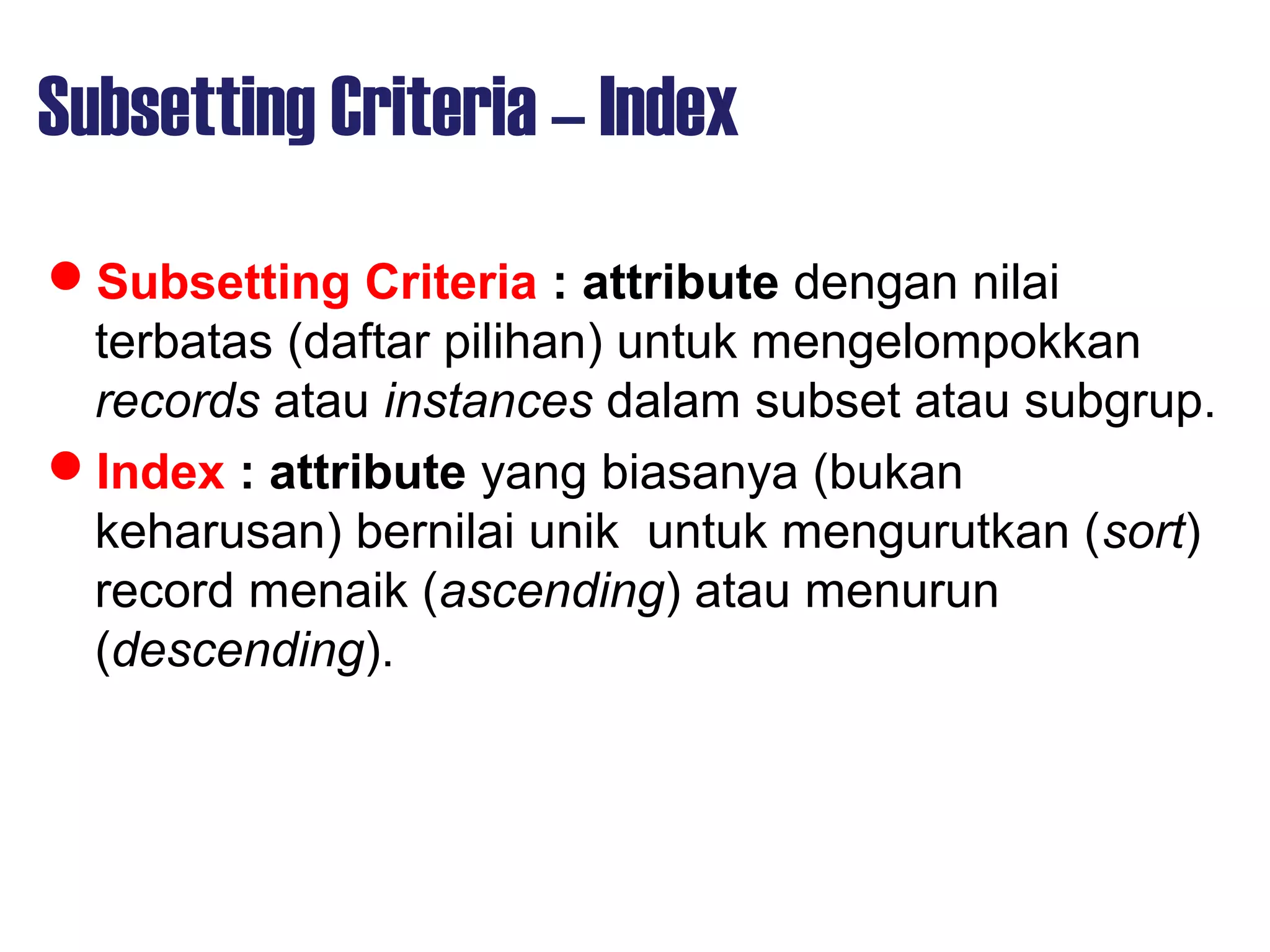 Subsetting Criteria – Index
Subsetting Criteria : attribute dengan nilai
terbatas (daftar pilihan) untuk mengelompokkan
records atau instances dalam subset atau subgrup.
Index : attribute yang biasanya (bukan
keharusan) bernilai unik untuk mengurutkan (sort)
record menaik (ascending) atau menurun
(descending).
 