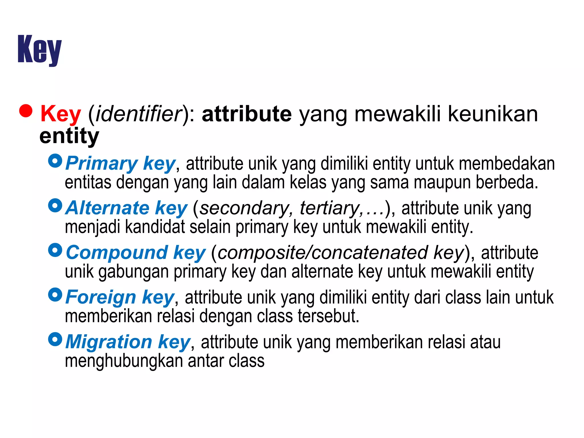 Key
Key (identifier): attribute yang mewakili keunikan
entity
Primary key, attribute unik yang dimiliki entity untuk membedakan
entitas dengan yang lain dalam kelas yang sama maupun berbeda.
Alternate key (secondary, tertiary,…), attribute unik yang
menjadi kandidat selain primary key untuk mewakili entity.
Compound key (composite/concatenated key), attribute
unik gabungan primary key dan alternate key untuk mewakili entity
Foreign key, attribute unik yang dimiliki entity dari class lain untuk
memberikan relasi dengan class tersebut.
Migration key, attribute unik yang memberikan relasi atau
menghubungkan antar class
 