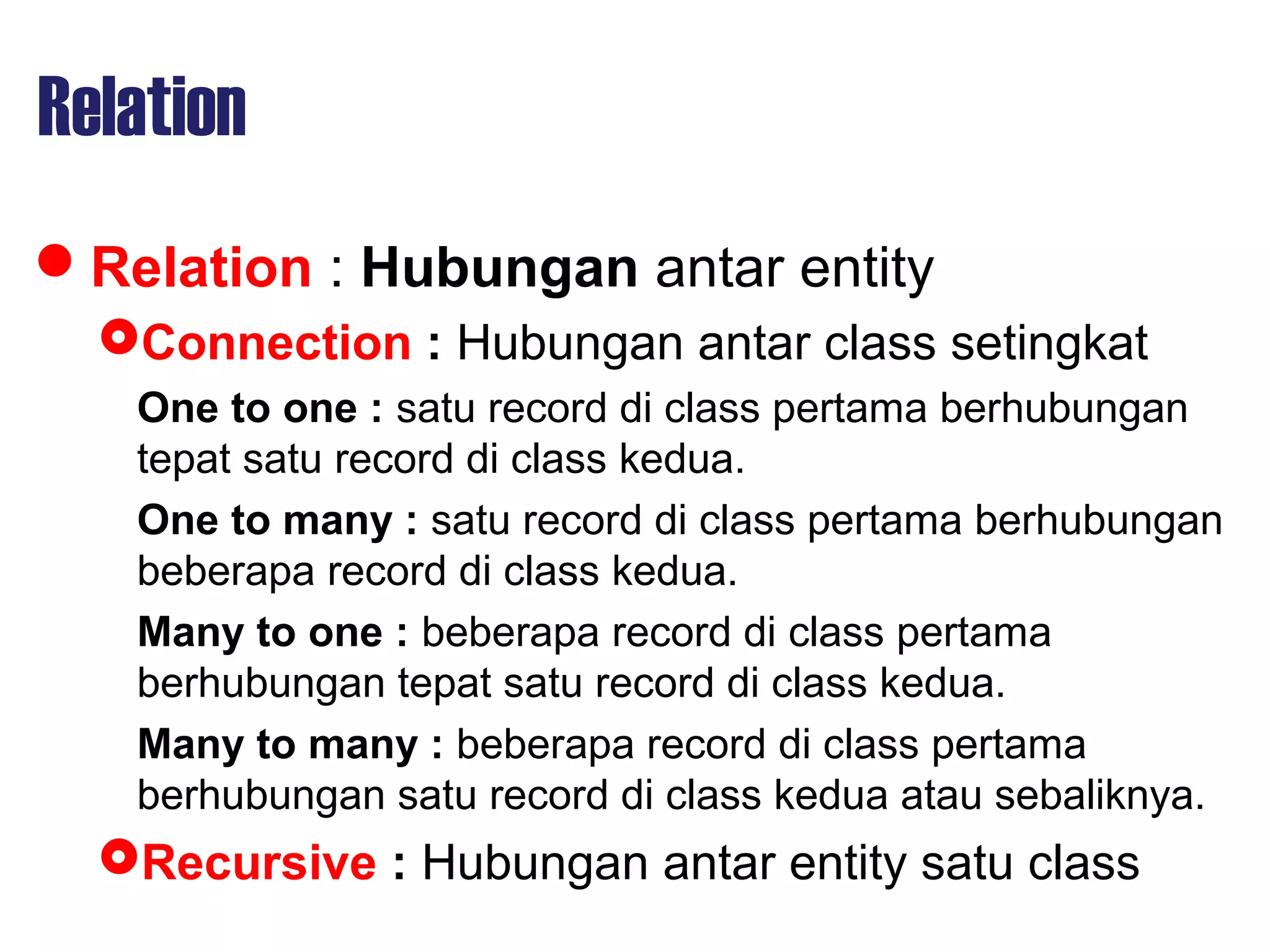 Relation
Relation : Hubungan antar entity
Connection : Hubungan antar class setingkat
One to one : satu record di class pertama berhubungan
tepat satu record di class kedua.
One to many : satu record di class pertama berhubungan
beberapa record di class kedua.
Many to one : beberapa record di class pertama
berhubungan tepat satu record di class kedua.
Many to many : beberapa record di class pertama
berhubungan satu record di class kedua atau sebaliknya.
Recursive : Hubungan antar entity satu class
 
