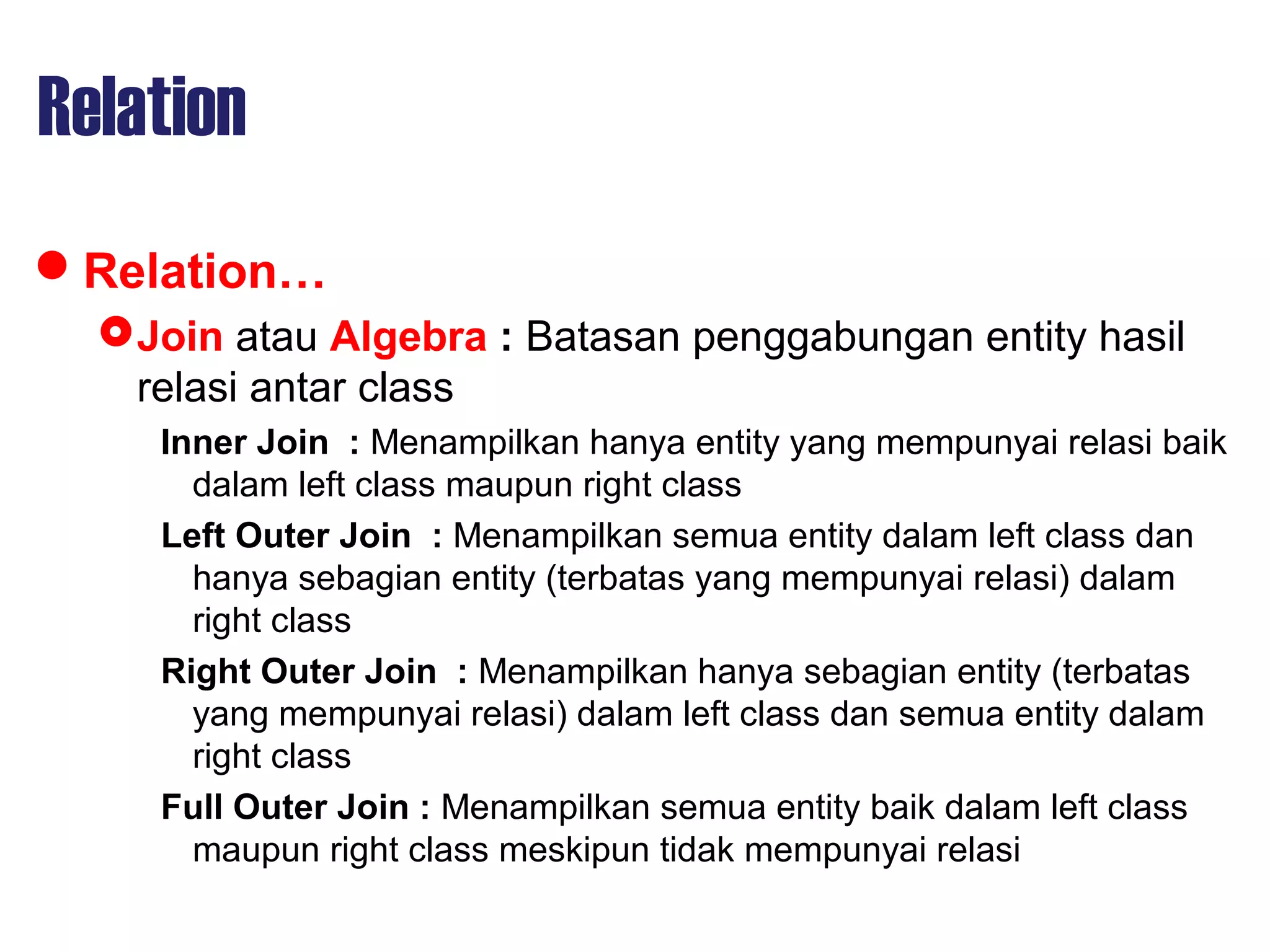 Relation
Relation…
Join atau Algebra : Batasan penggabungan entity hasil
relasi antar class
Inner Join : Menampilkan hanya entity yang mempunyai relasi baik
dalam left class maupun right class
Left Outer Join : Menampilkan semua entity dalam left class dan
hanya sebagian entity (terbatas yang mempunyai relasi) dalam
right class
Right Outer Join : Menampilkan hanya sebagian entity (terbatas
yang mempunyai relasi) dalam left class dan semua entity dalam
right class
Full Outer Join : Menampilkan semua entity baik dalam left class
maupun right class meskipun tidak mempunyai relasi
 