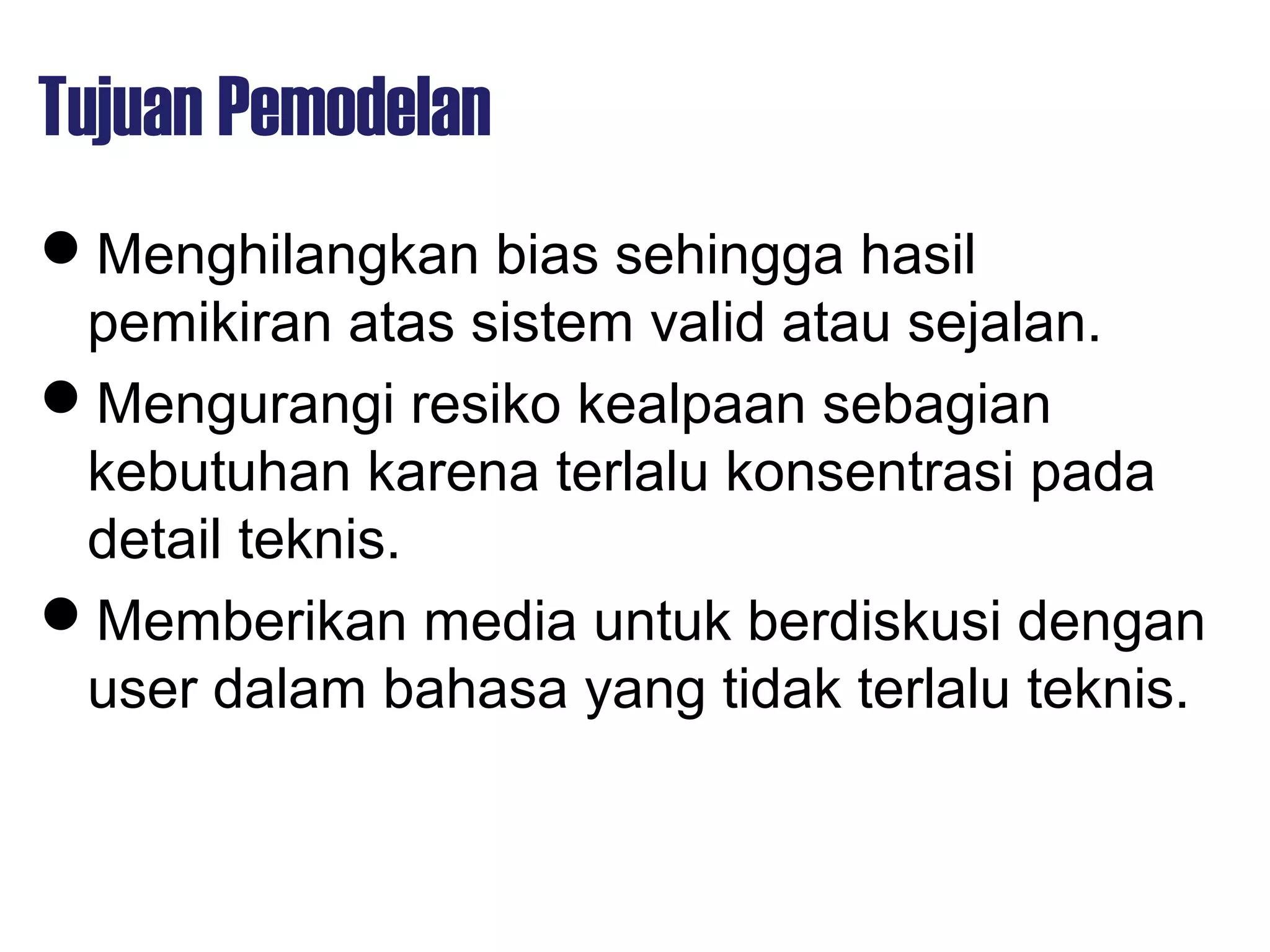 Tujuan Pemodelan
Menghilangkan bias sehingga hasil
pemikiran atas sistem valid atau sejalan.
Mengurangi resiko kealpaan sebagian
kebutuhan karena terlalu konsentrasi pada
detail teknis.
Memberikan media untuk berdiskusi dengan
user dalam bahasa yang tidak terlalu teknis.
 