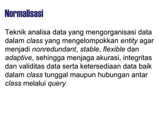 Normalisasi
Teknik analisa data yang mengorganisasi data
dalam class yang mengelompokkan entity agar
menjadi nonredundant, stable, flexible dan
adaptive, sehingga menjaga akurasi, integritas
dan validitas data serta ketersediaan data baik
dalam class tunggal maupun hubungan antar
class melalui query
 