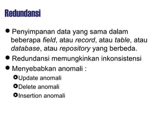 Redundansi
Penyimpanan data yang sama dalam
beberapa field, atau record, atau table, atau
database, atau repository yang berbeda.
Redundansi memungkinkan inkonsistensi
Menyebabkan anomali :
Update anomali
Delete anomali
Insertion anomali
 