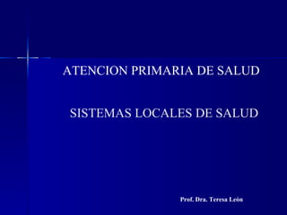 ATENCION PRIMARIA DE SALUD


SISTEMAS LOCALES DE SALUD




               Prof. Dra. Teresa León
 