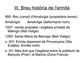 III. Breu història de l'ermita
995: Rec (canal) d'Amalvígia (propietària terres)
Amalvígia      Amalvitge (deformació nom)
1057: venda propietat i església privada de
 Malvige (Mal Viatge)
1283: Santa Maria de Benvige (Bell Viatge)
s. XIV: Ermita depenent de Provençana (Sta.
  Eulàlia). Ermità vivint.
s. XV: Més èxit que l'església entre la població de
  Banyols (Prat) i la Marina (Zona Franca)
 