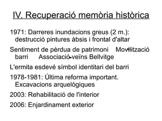 IV. Recuperació memòria històrica
1971: Darreres inundacions greus (2 m.):
 destrucció pintures àbsis i frontal d'altar
Sentiment de pèrdua de patrimoni Movilització
 barri   Associació veïns Bellvitge
L'ermita esdevé símbol identitari del barri
1978-1981: Última reforma important.
 Excavacions arquelògiques
2003: Rehabilitació de l'interior
2006: Enjardinament exterior
 