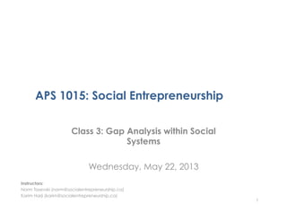 APS 1015: Social Entrepreneurship
Class 3: Gap Analysis within Social
Systems
Wednesday, May 22, 2013
1
Instructors:
Norm Tasevski (norm@socialentrepreneurship.ca)
Karim Harji (karim@socialentrepreneurship.ca)
 