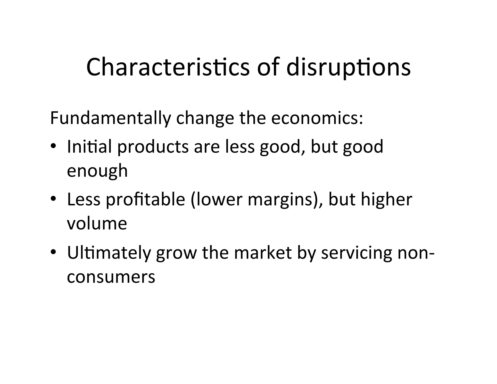 Characteris-cs
of
disrup-ons
Fundamentally
change
the
economics:
• Ini-al
products
are
less
good,
but
good
enough
• Less
profitable
(lower
margins),
but
higher
volume
• Ul-mately
grow
the
market
by
servicing
non-‐
consumers