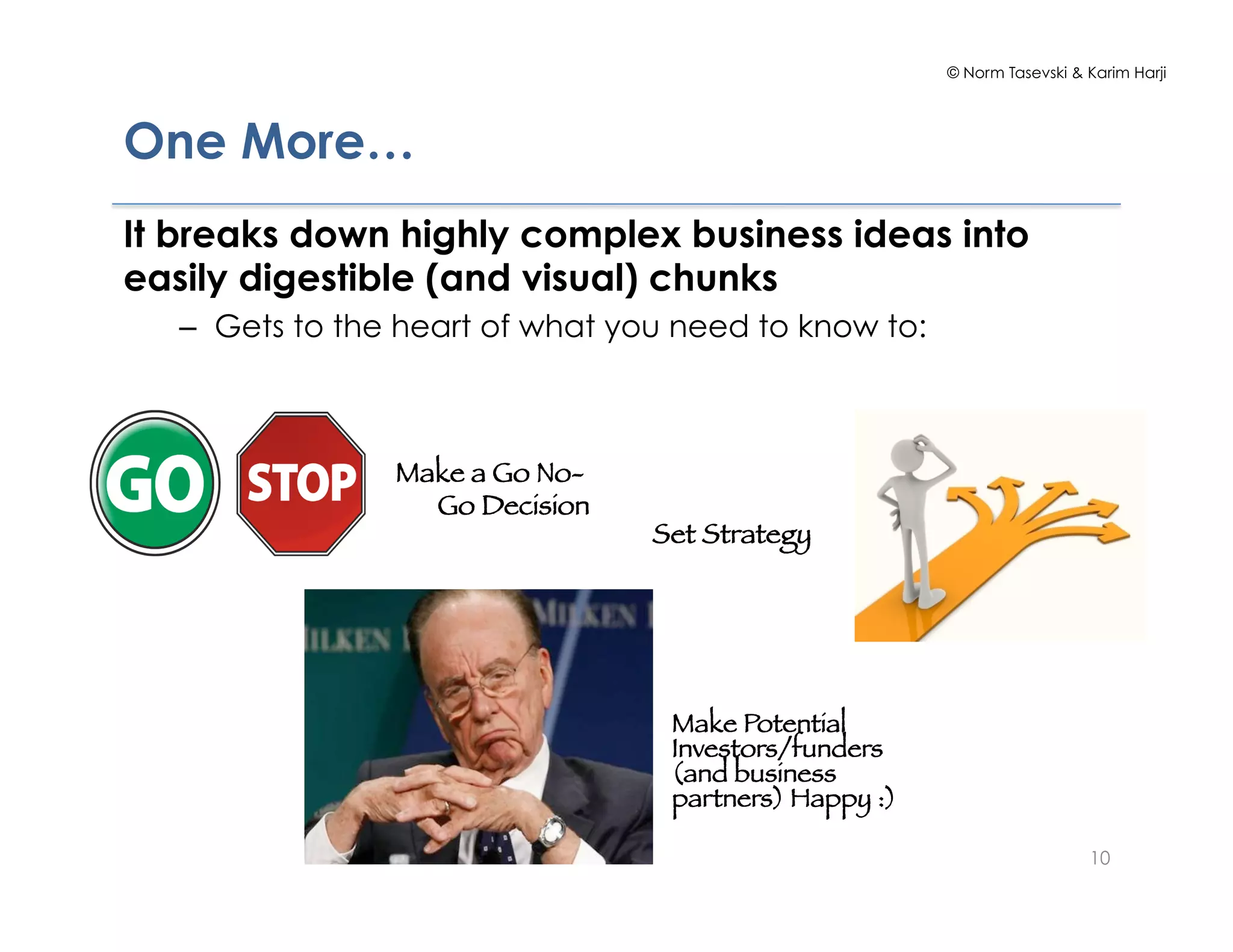 © Norm Tasevski & Karim Harji
10
One More…
It breaks down highly complex business ideas into
easily digestible (and visual) chunks
–  Gets to the heart of what you need to know to:
Set Strategy
Make a Go No-
Go Decision
Make Potential
Investors/funders
(and business
partners) Happy :)
 