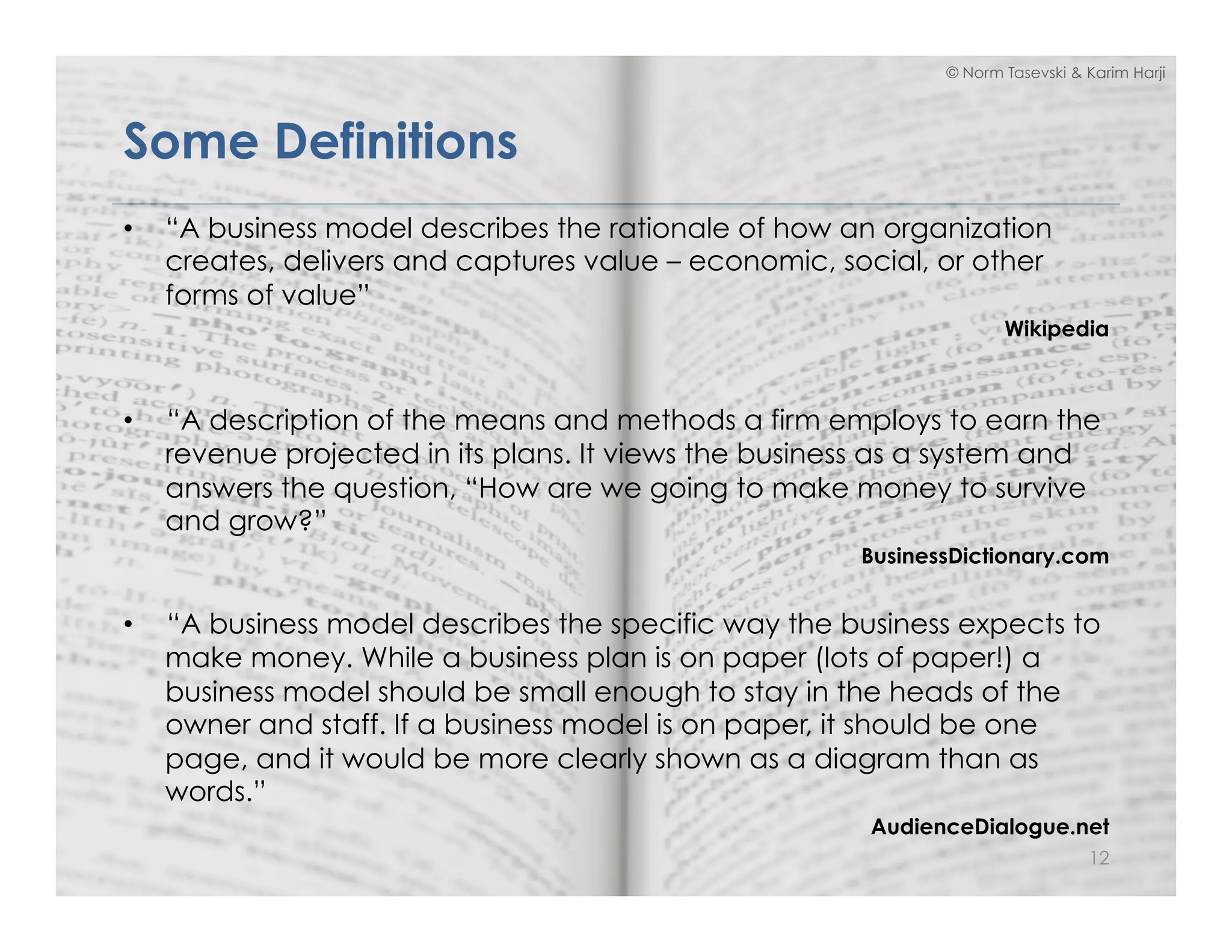 © Norm Tasevski & Karim Harji
Some Definitions
•  “A business model describes the rationale of how an organization
creates, delivers and captures value – economic, social, or other
forms of value”
Wikipedia
•  “A description of the means and methods a firm employs to earn the
revenue projected in its plans. It views the business as a system and
answers the question, “How are we going to make money to survive
and grow?”
BusinessDictionary.com
•  “A business model describes the specific way the business expects to
make money. While a business plan is on paper (lots of paper!) a
business model should be small enough to stay in the heads of the
owner and staff. If a business model is on paper, it should be one
page, and it would be more clearly shown as a diagram than as
words.”
AudienceDialogue.net
12
 