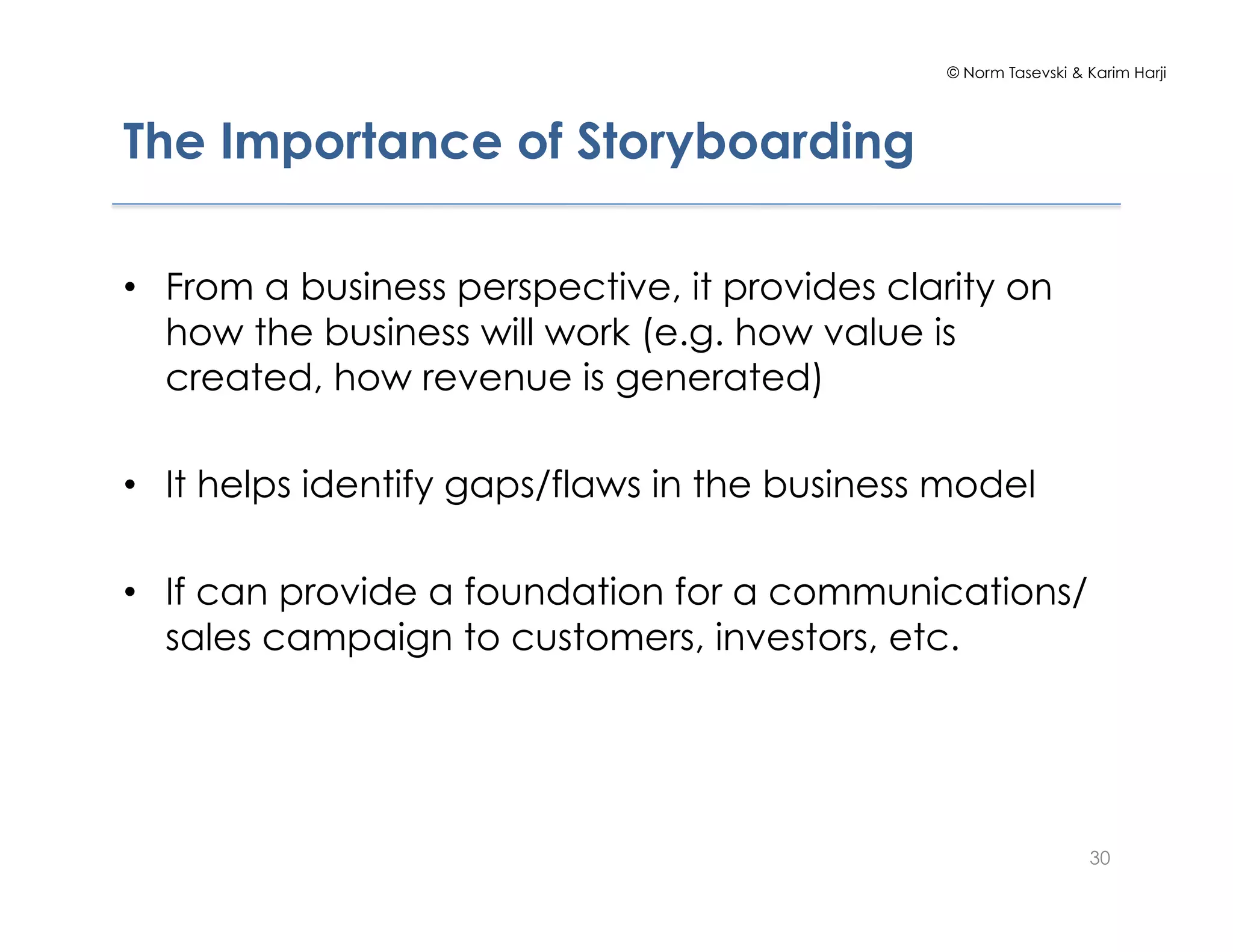 © Norm Tasevski & Karim Harji
The Importance of Storyboarding
•  From a business perspective, it provides clarity on
how the business will work (e.g. how value is
created, how revenue is generated)
•  It helps identify gaps/flaws in the business model
•  If can provide a foundation for a communications/
sales campaign to customers, investors, etc.
30
 