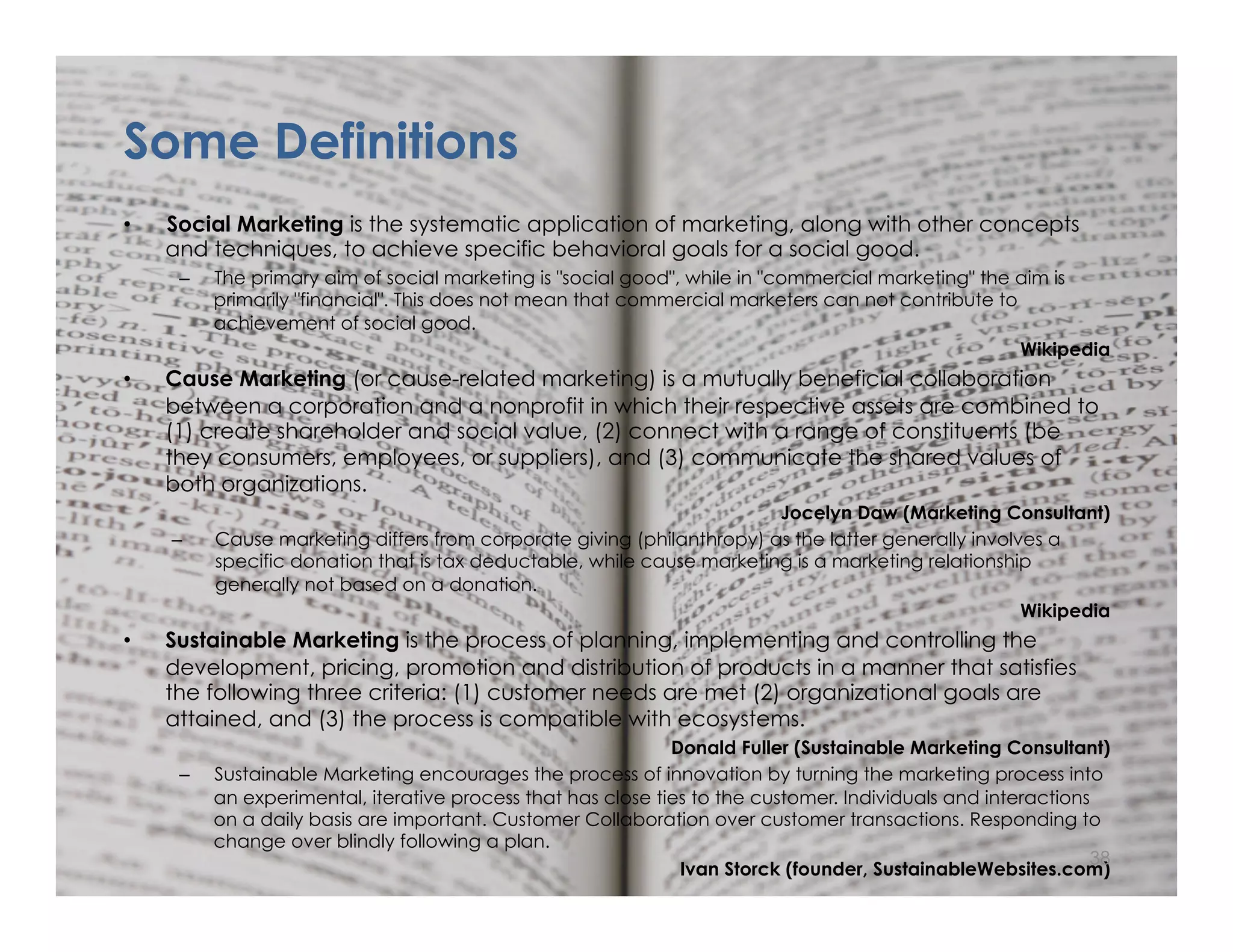 © Norm Tasevski & Karim Harji
Some Definitions
•  Social Marketing is the systematic application of marketing, along with other concepts
and techniques, to achieve specific behavioral goals for a social good.
–  The primary aim of social marketing is "social good", while in "commercial marketing" the aim is
primarily "financial". This does not mean that commercial marketers can not contribute to
achievement of social good.
Wikipedia
•  Cause Marketing (or cause-related marketing) is a mutually beneficial collaboration
between a corporation and a nonprofit in which their respective assets are combined to
(1) create shareholder and social value, (2) connect with a range of constituents (be
they consumers, employees, or suppliers), and (3) communicate the shared values of
both organizations.
Jocelyn Daw (Marketing Consultant)
–  Cause marketing differs from corporate giving (philanthropy) as the latter generally involves a
specific donation that is tax deductable, while cause marketing is a marketing relationship
generally not based on a donation.
Wikipedia
•  Sustainable Marketing is the process of planning, implementing and controlling the
development, pricing, promotion and distribution of products in a manner that satisfies
the following three criteria: (1) customer needs are met (2) organizational goals are
attained, and (3) the process is compatible with ecosystems.
Donald Fuller (Sustainable Marketing Consultant)
–  Sustainable Marketing encourages the process of innovation by turning the marketing process into
an experimental, iterative process that has close ties to the customer. Individuals and interactions
on a daily basis are important. Customer Collaboration over customer transactions. Responding to
change over blindly following a plan.
Ivan Storck (founder, SustainableWebsites.com)
38
 