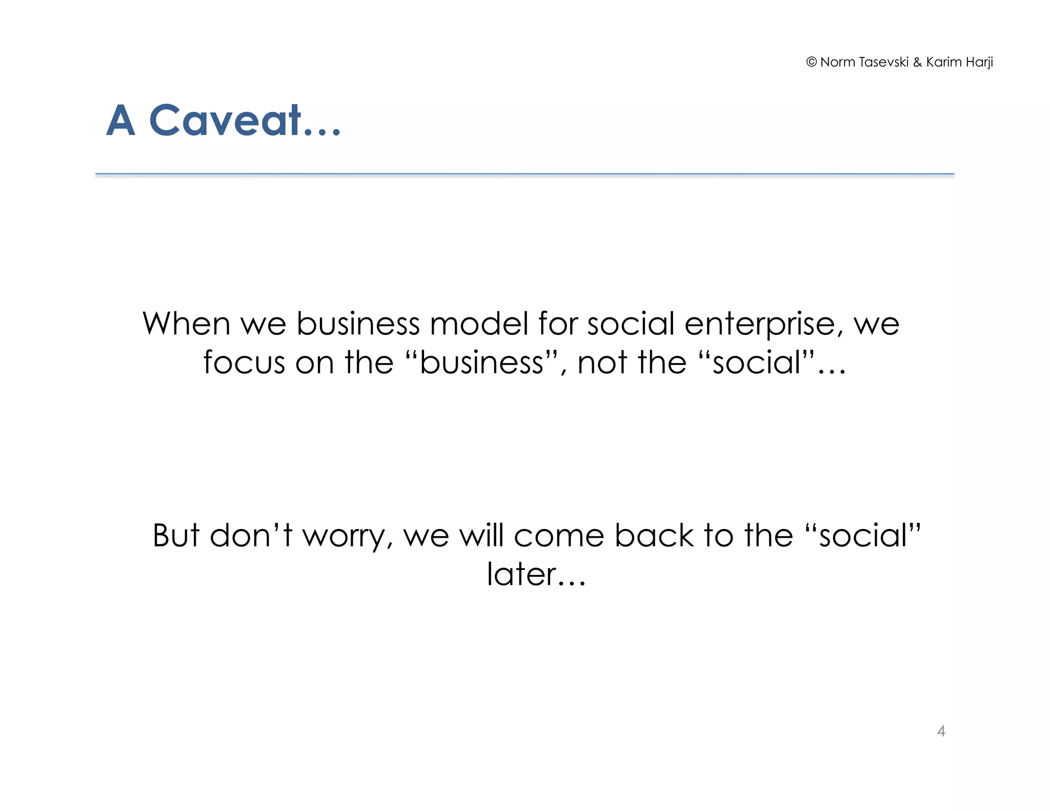 © Norm Tasevski & Karim Harji
A Caveat…
4
When we business model for social enterprise, we
focus on the “business”, not the “social”…
But don’t worry, we will come back to the “social”
later…
 