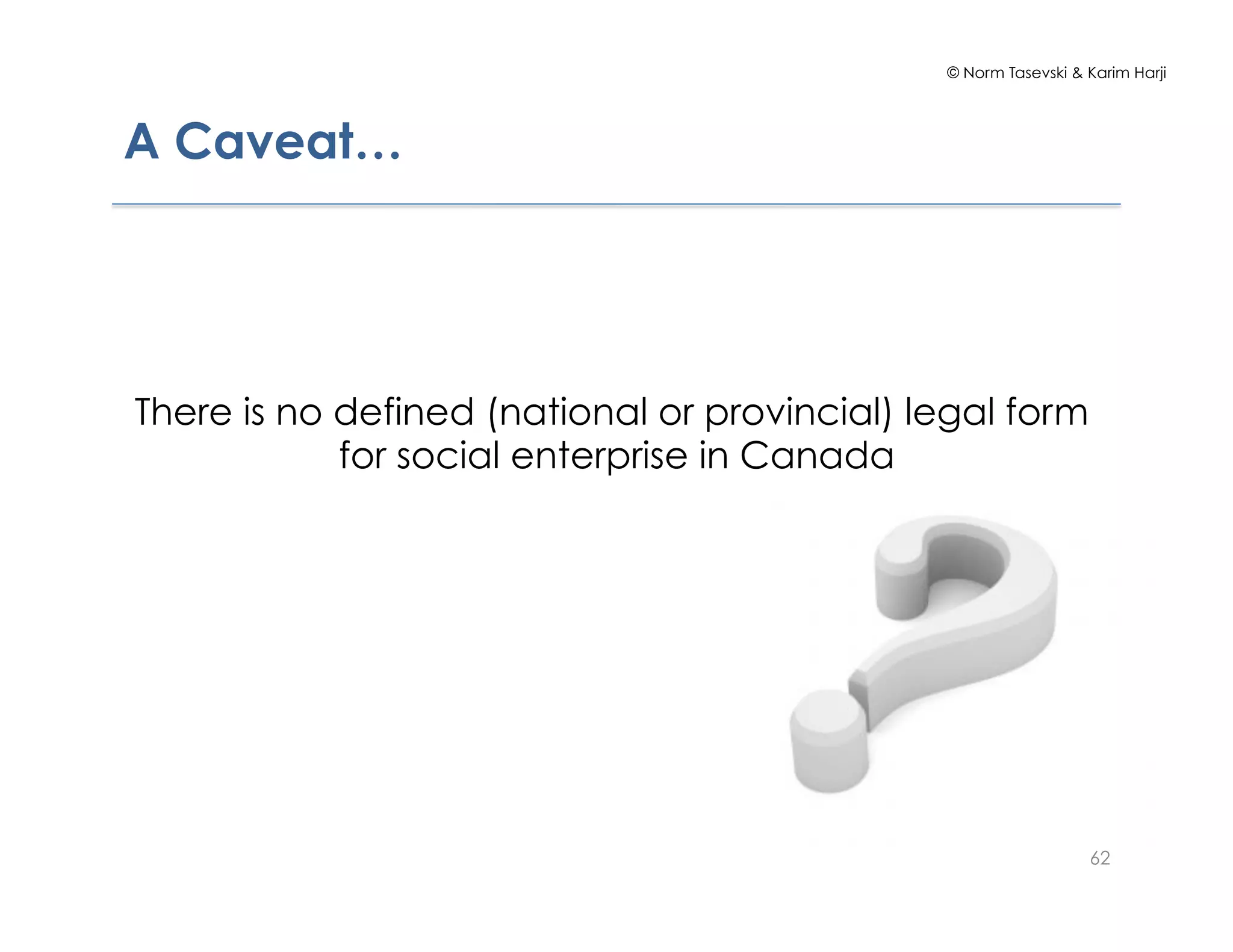 © Norm Tasevski & Karim Harji
A Caveat…
There is no defined (national or provincial) legal form
for social enterprise in Canada
62
 