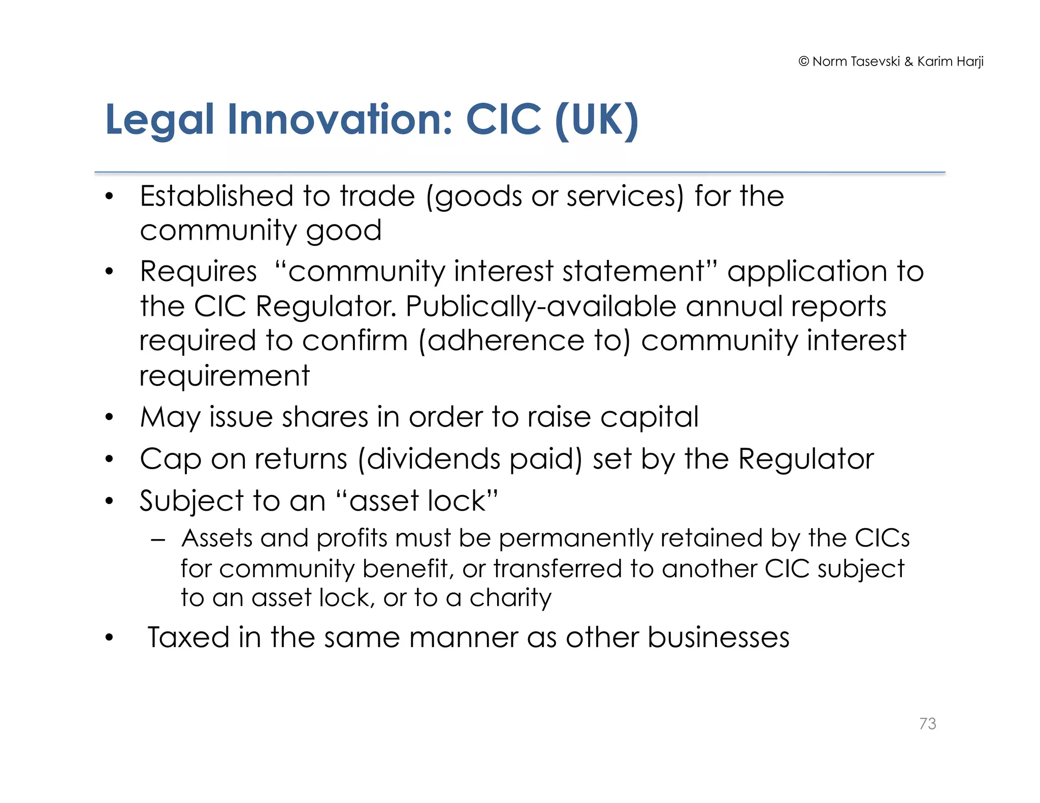 © Norm Tasevski & Karim Harji
Legal Innovation: CIC (UK)
•  Established to trade (goods or services) for the
community good
•  Requires “community interest statement” application to
the CIC Regulator. Publically-available annual reports
required to confirm (adherence to) community interest
requirement
•  May issue shares in order to raise capital
•  Cap on returns (dividends paid) set by the Regulator
•  Subject to an “asset lock”
–  Assets and profits must be permanently retained by the CICs
for community benefit, or transferred to another CIC subject
to an asset lock, or to a charity
•  Taxed in the same manner as other businesses
73
 
