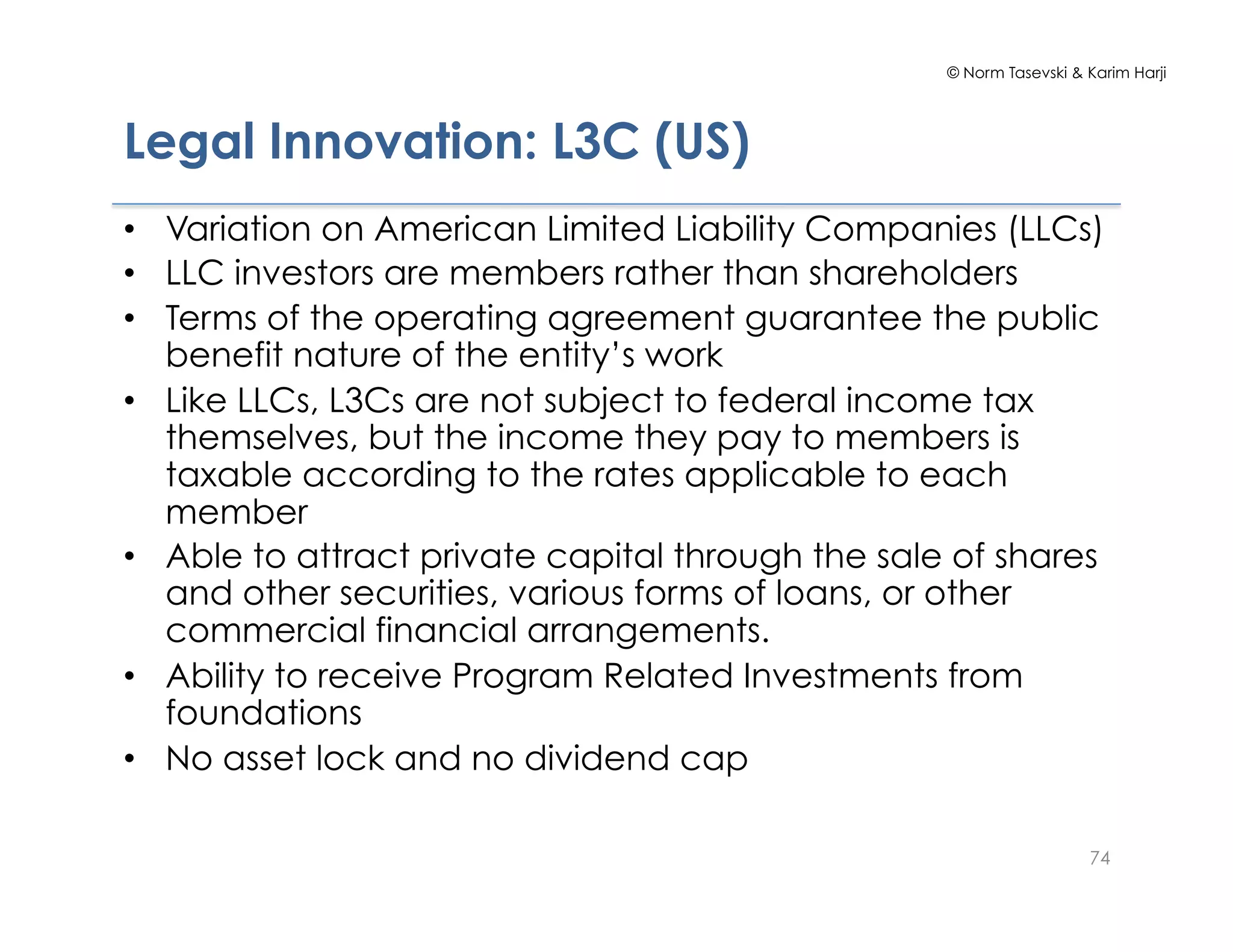 © Norm Tasevski & Karim Harji
Legal Innovation: L3C (US)
•  Variation on American Limited Liability Companies (LLCs)
•  LLC investors are members rather than shareholders
•  Terms of the operating agreement guarantee the public
benefit nature of the entity’s work
•  Like LLCs, L3Cs are not subject to federal income tax
themselves, but the income they pay to members is
taxable according to the rates applicable to each
member
•  Able to attract private capital through the sale of shares
and other securities, various forms of loans, or other
commercial financial arrangements.
•  Ability to receive Program Related Investments from
foundations
•  No asset lock and no dividend cap
74
 