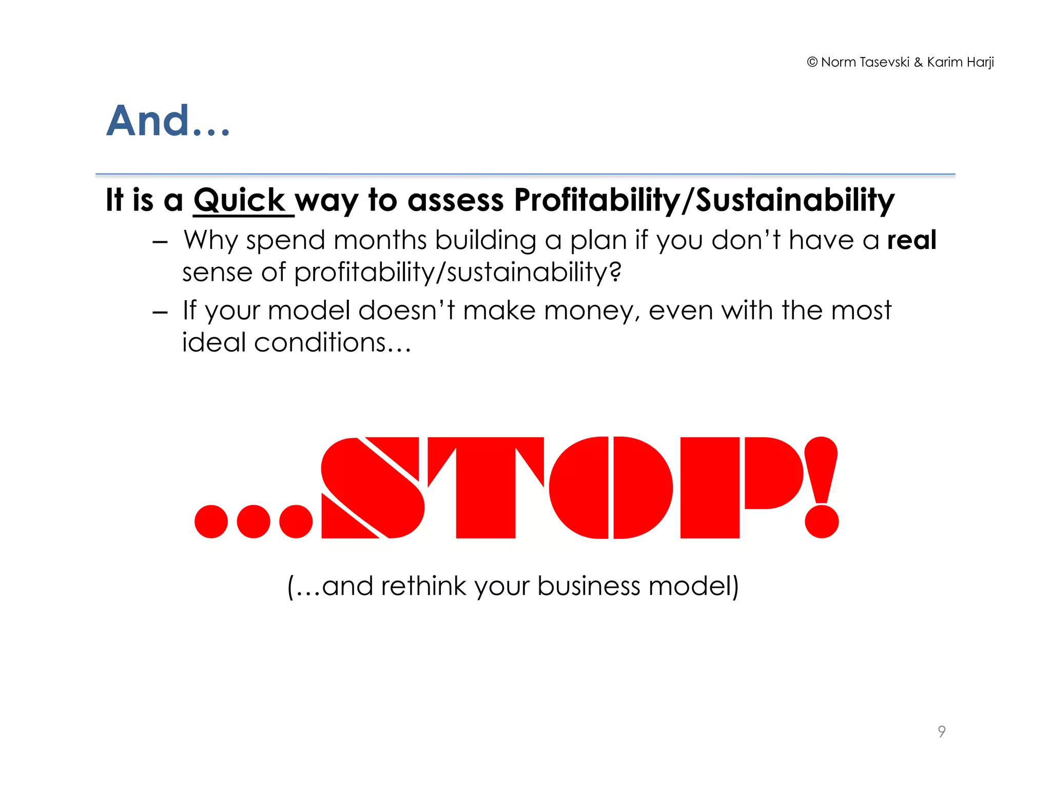 © Norm Tasevski & Karim Harji
9
And…
It is a Quick way to assess Profitability/Sustainability
–  Why spend months building a plan if you don’t have a real
sense of profitability/sustainability?
–  If your model doesn’t make money, even with the most
ideal conditions…
…STOP!(…and rethink your business model)
 