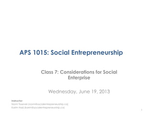 APS 1015: Social Entrepreneurship
Class 7: Considerations for Social
Enterprise
Wednesday, June 19, 2013
1
Instructor:
Norm Tasevski (norm@socialentrepreneurship.ca)
Karim Harji (karim@socialentrepreneurship.ca)
 