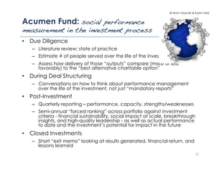 © Norm Tasevski & Karim Harji
Acumen Fund: social performance
measurement in the investment process!
•  Due Diligence
–  Literature review: state of practice
–  Estimate # of people served over the life of the investment
–  Assess how delivery of those “outputs” compare (more or less
favorably) to the “best alternative charitable option”
•  During Deal Structuring
–  Conversations on how to think about performance management
over the life of the investment, not just “mandatory reports”
•  Post-Investment
–  Quarterly reporting – performance, capacity, strengths/weaknesses
–  Semi-annual “forced ranking” across portfolio against investment
criteria - financial sustainability, social impact at scale, breakthrough
insights, and high-quality leadership - as well as actual performance
to date and the investment’s potential for impact in the future
•  Closed Investments
–  Short “exit memo” looking at results generated, financial return, and
lessons learned
22
 