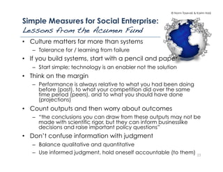 © Norm Tasevski & Karim Harji
Simple Measures for Social Enterprise:
Lessons from the Acumen Fund!
23
•  Culture matters far more than systems
–  Tolerance for / learning from failure
•  If you build systems, start with a pencil and paper
–  Start simple; technology is an enabler not the solution
•  Think on the margin
–  Performance is always relative to what you had been doing
before (past), to what your competition did over the same
time period (peers), and to what you should have done
(projections)
•  Count outputs and then worry about outcomes
–  “the conclusions you can draw from these outputs may not be
made with scientific rigor, but they can inform businesslike
decisions and raise important policy questions”
•  Don’t confuse information with judgment
–  Balance qualitative and quantitative
–  Use informed judgment, hold oneself accountable (to them)
 