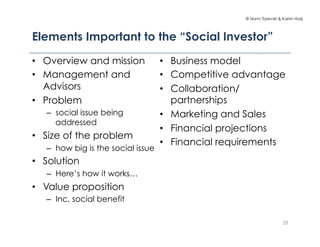 © Norm Tasevski & Karim Harji
Elements Important to the “Social Investor”
28
•  Overview and mission
•  Management and
Advisors
•  Problem
–  social issue being
addressed
•  Size of the problem
–  how big is the social issue
•  Solution
–  Here’s how it works…
•  Value proposition
–  Inc. social benefit
•  Business model
•  Competitive advantage
•  Collaboration/
partnerships
•  Marketing and Sales
•  Financial projections
•  Financial requirements
 