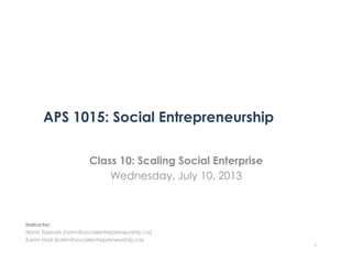 APS 1015: Social Entrepreneurship
Class 10: Scaling Social Enterprise
Wednesday, July 10, 2013
1
Instructor:
Norm Tasevski (norm@socialentrepreneurship.ca)
Karim Harji (karim@socialentrepreneurship.ca)
 