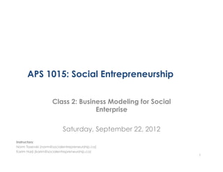 APS 1015: Social Entrepreneurship

                    Class 2: Business Modeling for Social
                                  Enterprise

                          Saturday, September 22, 2012
Instructors:
Norm Tasevski (norm@socialentrepreneurship.ca)
Karim Harji (karim@socialentrepreneurship.ca)
                                                            1
 