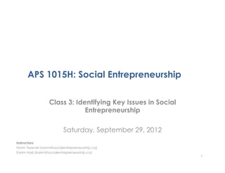 APS 1015H: Social Entrepreneurship

                  Class 3: Identifying Key Issues in Social
                              Entrepreneurship

                          Saturday, September 29, 2012
Instructors:
Norm Tasevski (norm@socialentrepreneurship.ca)
Karim Harji (karim@socialentrepreneurship.ca)
                                                              1
 