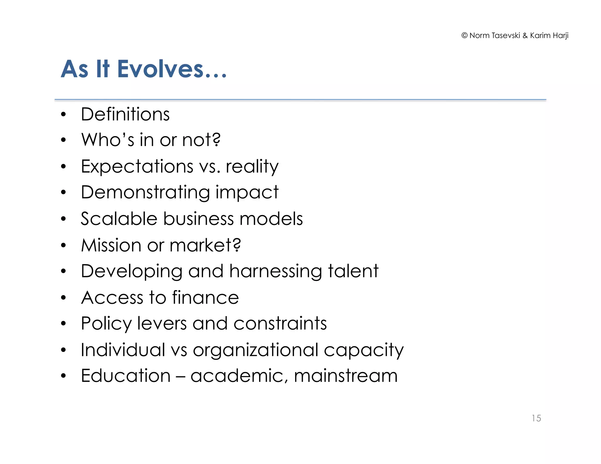 © Norm Tasevski & Karim Harji




As It Evolves…
•    Definitions
•    Who’s in or not?
•    Expectations vs. reality
•    Demonstrating impact
•    Scalable business models
•    Mission or market?
•    Developing and harnessing talent
•    Access to finance
•    Policy levers and constraints
•    Individual vs organizational capacity
•    Education – academic, mainstream

                                                               15
 