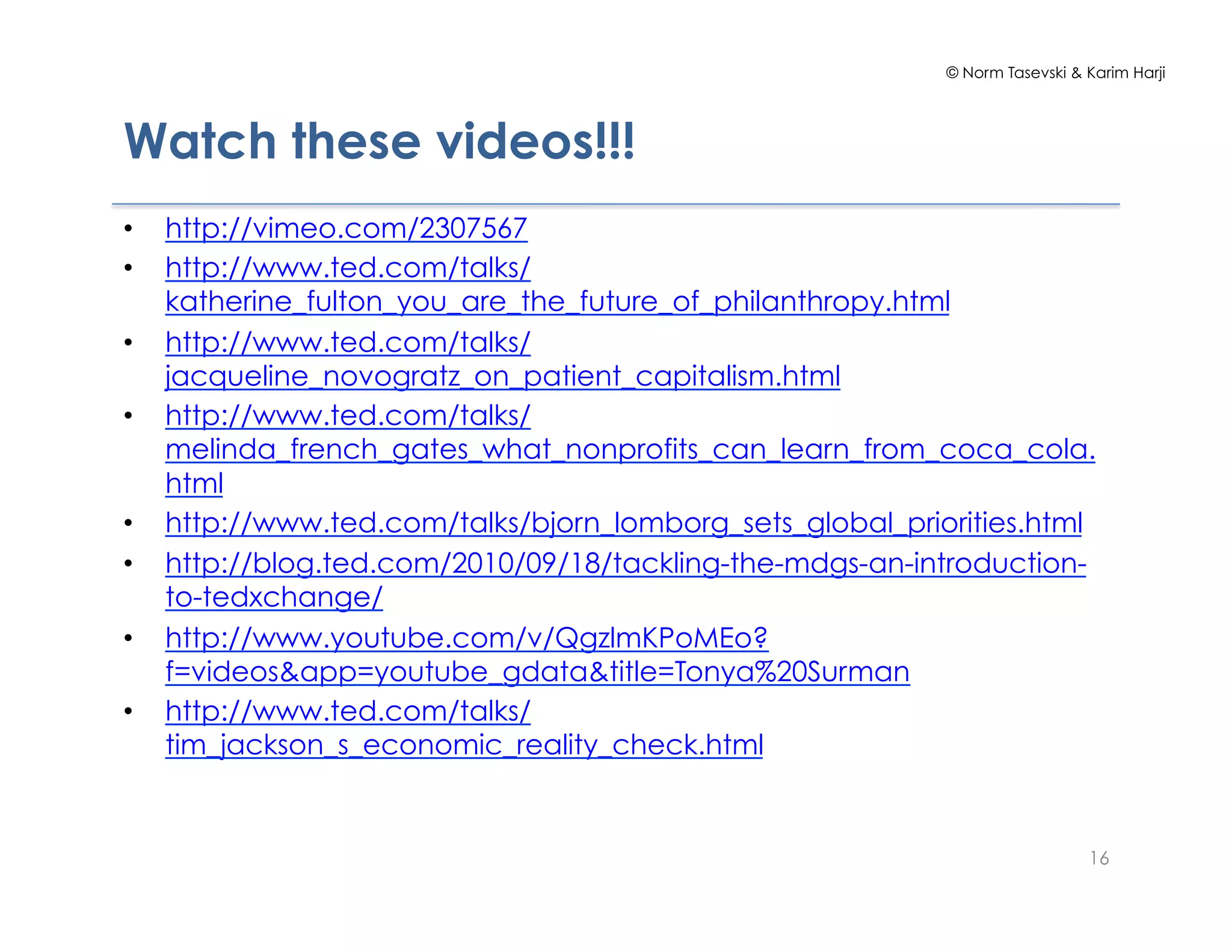 © Norm Tasevski & Karim Harji




Watch these videos!!!
•    http://vimeo.com/2307567
•    http://www.ted.com/talks/
     katherine_fulton_you_are_the_future_of_philanthropy.html
•    http://www.ted.com/talks/
     jacqueline_novogratz_on_patient_capitalism.html
•    http://www.ted.com/talks/
     melinda_french_gates_what_nonprofits_can_learn_from_coca_cola.
     html
•    http://www.ted.com/talks/bjorn_lomborg_sets_global_priorities.html
•    http://blog.ted.com/2010/09/18/tackling-the-mdgs-an-introduction-
     to-tedxchange/
•    http://www.youtube.com/v/QgzlmKPoMEo?
     f=videos&app=youtube_gdata&title=Tonya%20Surman
•    http://www.ted.com/talks/
     tim_jackson_s_economic_reality_check.html


                                                                              16
 