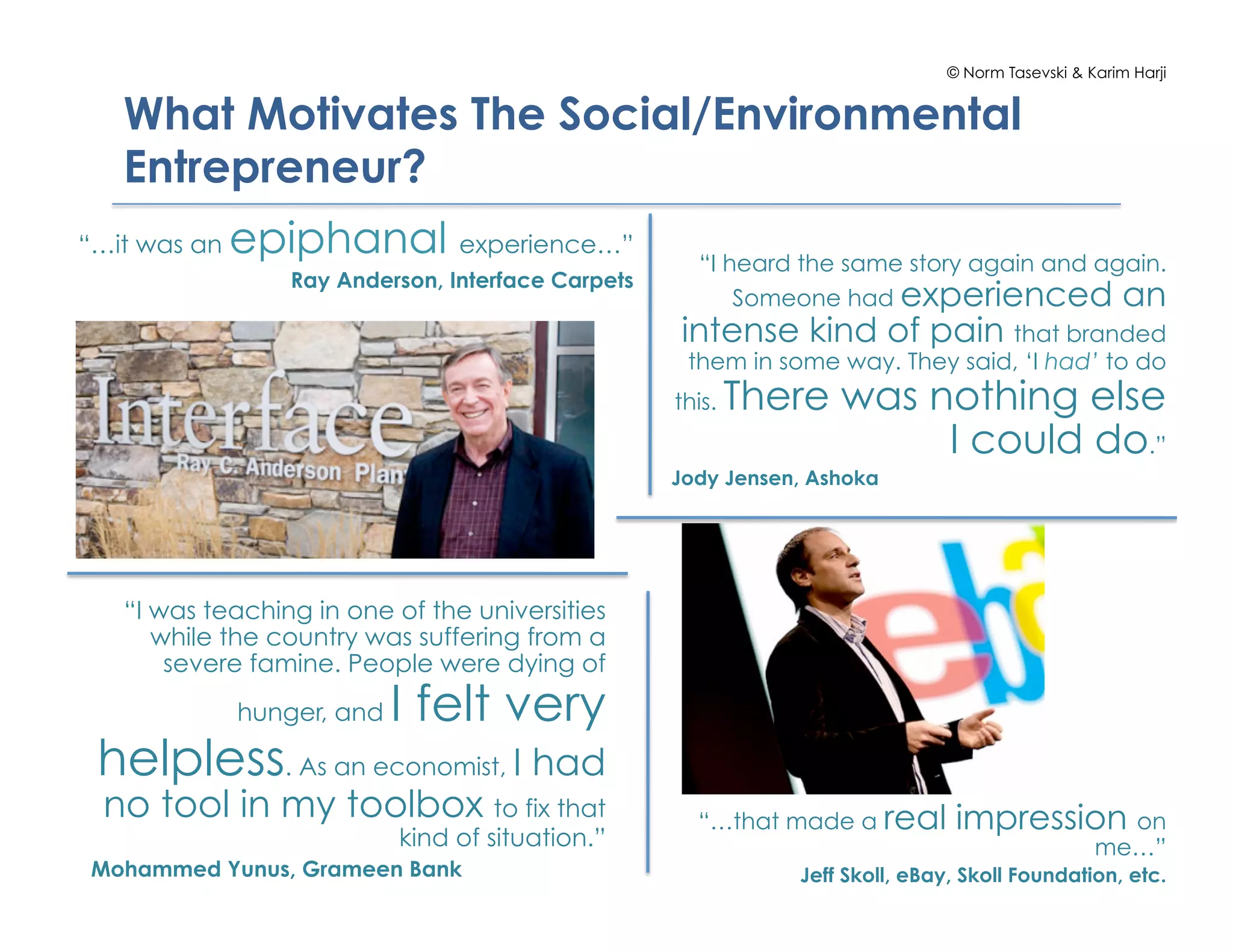© Norm Tasevski & Karim Harji


   What Motivates The Social/Environmental
   Entrepreneur?
“…it was an   epiphanal experience…”                  “I heard the same story again and again.
                  Ray Anderson, Interface Carpets
                                                          Someone had experienced an
                                                    intense kind of pain that branded
                                                     them in some way. They said, ‘I had’ to do
                                                    this.   There was nothing else
                                                                       I could do.”
                                                    Jody Jensen, Ashoka




   “I was teaching in one of the universities
      while the country was suffering from a
       severe famine. People were dying of
              hunger, and   I felt very
 helpless. As an economist, I had
 no tool in my toolbox to fix that                    “…that made a real        impression on
                            kind of situation.”                                                   me…”
Mohammed Yunus, Grameen Bank                                   Jeff Skoll, eBay, Skoll Foundation, etc.
 