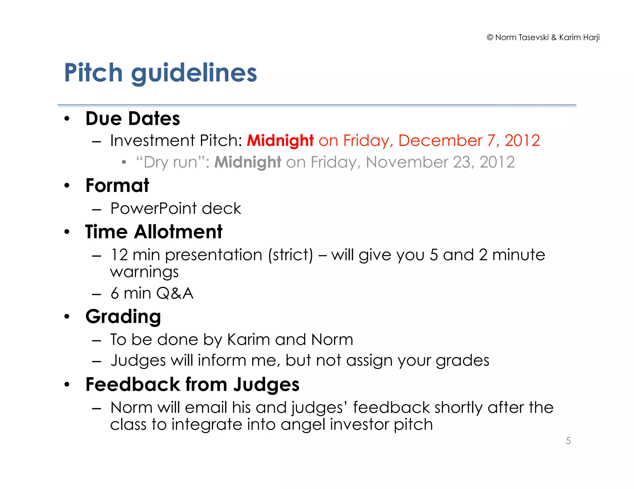© Norm Tasevski & Karim Harji




Pitch guidelines
•  Due Dates
   –  Investment Pitch: Midnight on Friday, December 7, 2012
        •  “Dry run”: Midnight on Friday, November 23, 2012
•  Format
   –  PowerPoint deck
•  Time Allotment
   –  12 min presentation (strict) – will give you 5 and 2 minute
      warnings
   –  6 min Q&A
•  Grading
   –  To be done by Karim and Norm
   –  Judges will inform me, but not assign your grades
•  Feedback from Judges
   –  Norm will email his and judges’ feedback shortly after the
      class to integrate into angel investor pitch
                                                                            5
 