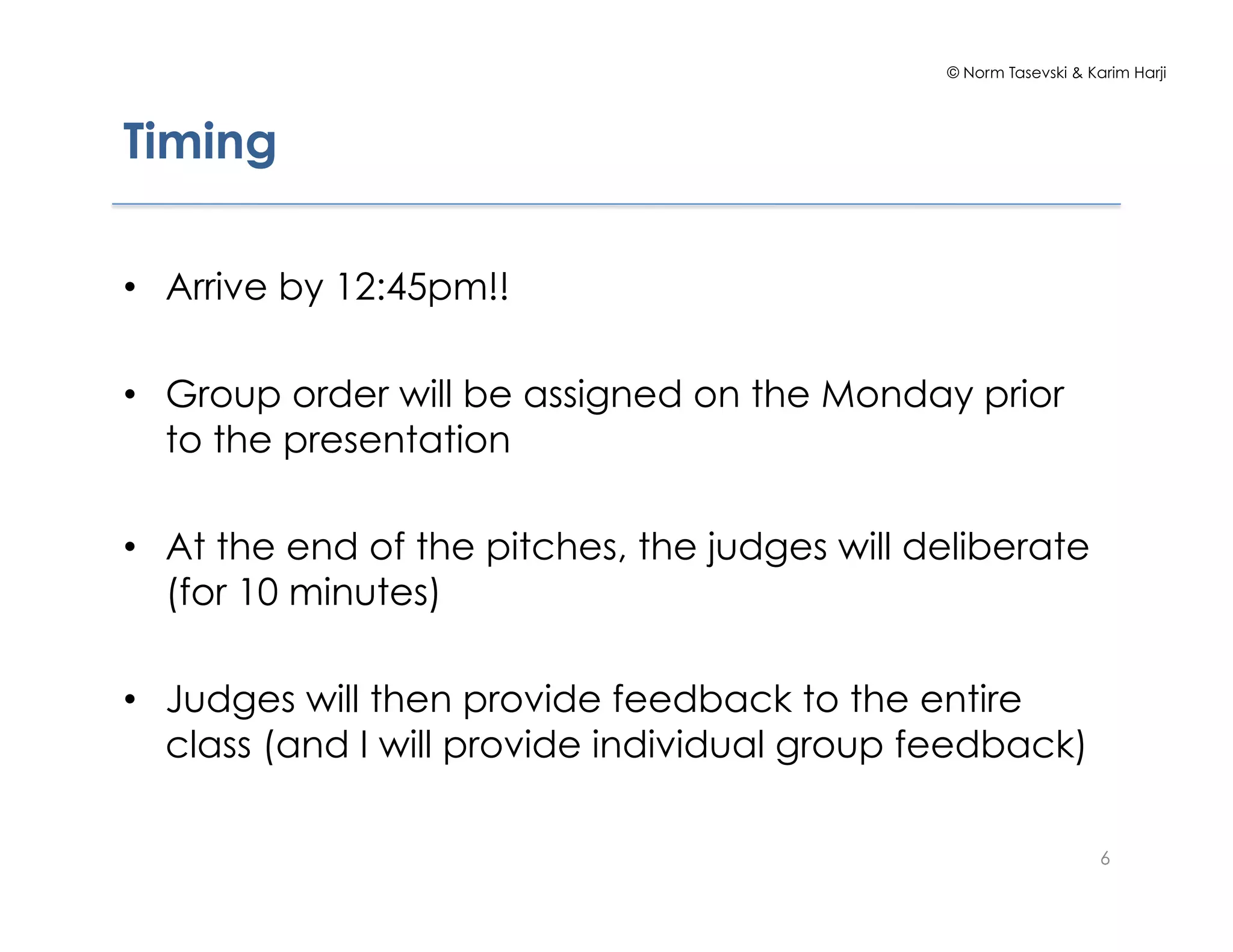 © Norm Tasevski & Karim Harji




Timing

•  Arrive by 12:45pm!!

•  Group order will be assigned on the Monday prior
   to the presentation

•  At the end of the pitches, the judges will deliberate
   (for 10 minutes)

•  Judges will then provide feedback to the entire
   class (and I will provide individual group feedback)

                                                                   6
 