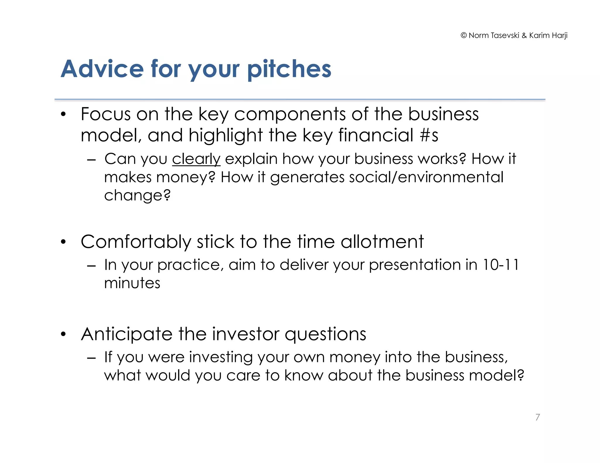 © Norm Tasevski & Karim Harji




Advice for your pitches
•  Focus on the key components of the business
   model, and highlight the key financial #s
   –  Can you clearly explain how your business works? How it
      makes money? How it generates social/environmental
      change?


•  Comfortably stick to the time allotment
   –  In your practice, aim to deliver your presentation in 10-11
      minutes


•  Anticipate the investor questions
   –  If you were investing your own money into the business,
      what would you care to know about the business model?

                                                                            7
 