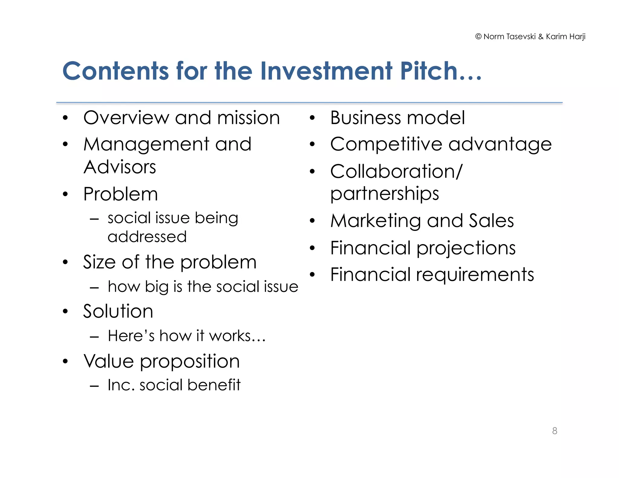 © Norm Tasevski & Karim Harji




Contents for the Investment Pitch…
•  Overview and mission             •  Business model
•  Management and                   •  Competitive advantage
   Advisors                         •  Collaboration/
•  Problem                             partnerships
   –  social issue being            •  Marketing and Sales
      addressed
                                    •  Financial projections
•  Size of the problem
                                    •  Financial requirements
   –  how big is the social issue
•  Solution
   –  Here’s how it works…
•  Value proposition
   –  Inc. social benefit

                                                                         8
 