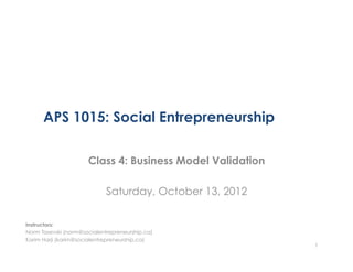 APS 1015: Social Entrepreneurship

                      Class 4: Business Model Validation

                             Saturday, October 13, 2012

Instructors:
Norm Tasevski (norm@socialentrepreneurship.ca)
Karim Harji (karim@socialentrepreneurship.ca)
                                                           1
 