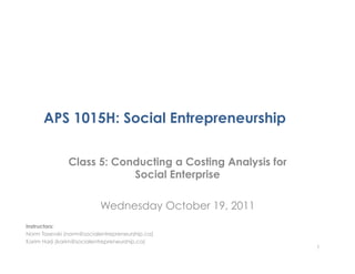 APS 1015H: Social Entrepreneurship

               Class 5: Conducting a Costing Analysis for
                           Social Enterprise

                          Wednesday October 19, 2011
Instructors:
Norm Tasevski (norm@socialentrepreneurship.ca)
Karim Harji (karim@socialentrepreneurship.ca)
                                                            1
 