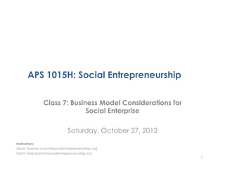 APS 1015H: Social Entrepreneurship

               Class 7: Business Model Considerations for
                             Social Enterprise

                             Saturday, October 27, 2012
Instructors:
Norm Tasevski (norm@socialentrepreneurship.ca)
Karim Harji (karim@socialentrepreneurship.ca)
                                                            1
 