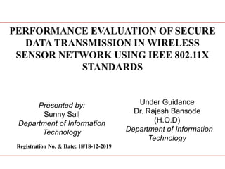 PERFORMANCE EVALUATION OF SECURE
DATA TRANSMISSION IN WIRELESS
SENSOR NETWORK USING IEEE 802.11X
STANDARDS
Presented by:
Sunny Sall
Department of Information
Technology
Under Guidance
Dr. Rajesh Bansode
(H.O.D)
Department of Information
Technology
Registration No. & Date: 18/18-12-2019
 