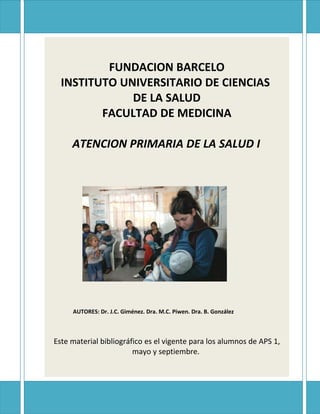 FUNDACION BARCELO
  INSTITUTO UNIVERSITARIO DE CIENCIAS
              DE LA SALUD
         FACULTAD DE MEDICINA

     ATENCION PRIMARIA DE LA SALUD I




     AUTORES: Dr. J.C. Giménez. Dra. M.C. Piwen. Dra. B. González



Este material bibliográfico es el vigente para los alumnos de APS 1,
                        mayo y septiembre.
 