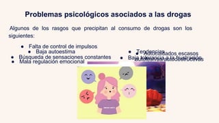 Problemas psicológicos asociados a las drogas
Algunos de los rasgos que precipitan al consumo de drogas son los
siguientes:
● Falta de control de impulsos
● Búsqueda de sensaciones constantes
● Tendencias
autolesivas/autodestructivas
● Baja autoestima ● Autocuidados escasos
● Mala regulación emocional
● Baja tolerancia a la frustración
 